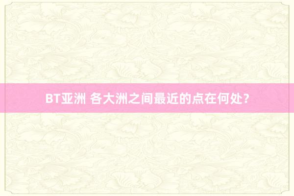 BT亚洲 各大洲之间最近的点在何处？