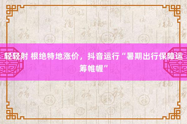 轻轻射 根绝特地涨价，抖音运行“暑期出行保障运筹帷幄”