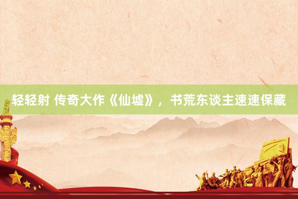 轻轻射 传奇大作《仙墟》，书荒东谈主速速保藏