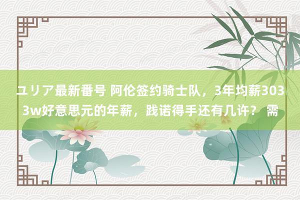 ユリア最新番号 阿伦签约骑士队，3年均薪3033w好意思元的年薪，践诺得手还有几许？ 需