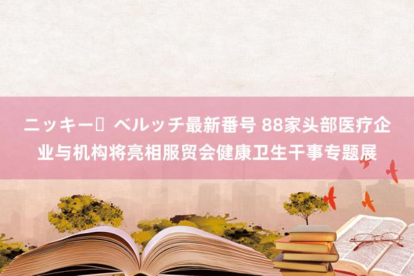ニッキー・ベルッチ最新番号 88家头部医疗企业与机构将亮相服贸会健康卫生干事专题展