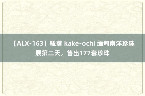 【ALX-163】駈落 kake-ochi 缅甸南洋珍珠展第二天，售出177套珍珠