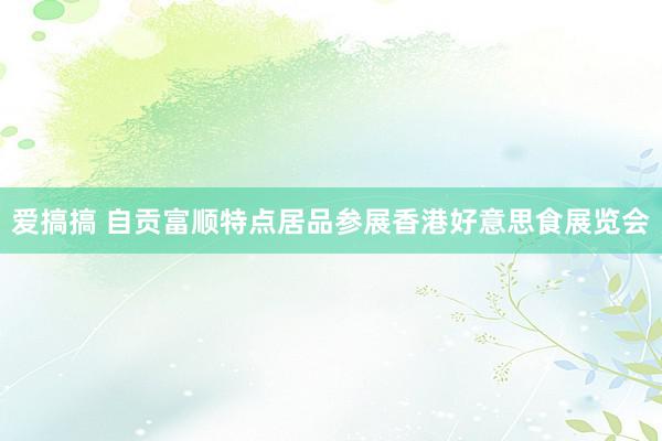 爱搞搞 自贡富顺特点居品参展香港好意思食展览会