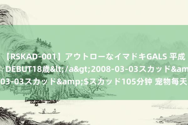【RSKAD-001】アウトローなイマドキGALS 平成生まれ アウトロー☆DEBUT18歳</a>2008-03-03スカッド&$スカッド105分钟 宠物每天的日程