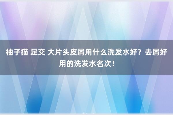 柚子猫 足交 大片头皮屑用什么洗发水好？去屑好用的洗发水名次！