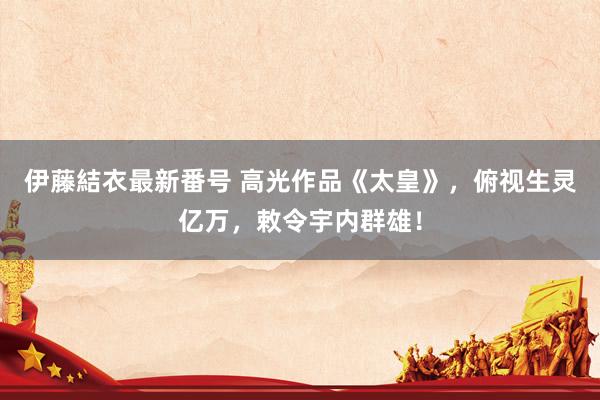 伊藤結衣最新番号 高光作品《太皇》，俯视生灵亿万，敕令宇内群雄！