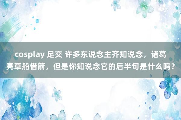cosplay 足交 许多东说念主齐知说念，诸葛亮草船借箭，但是你知说念它的后半句是什么吗？