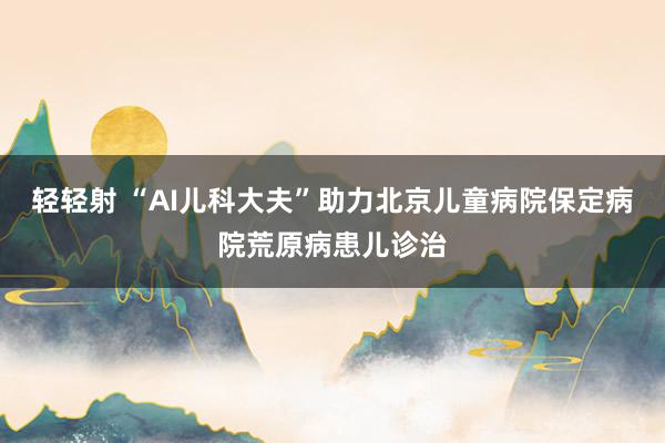 轻轻射 “AI儿科大夫”助力北京儿童病院保定病院荒原病患儿诊治