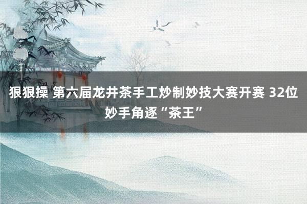狠狠操 第六届龙井茶手工炒制妙技大赛开赛 32位妙手角逐“茶王”