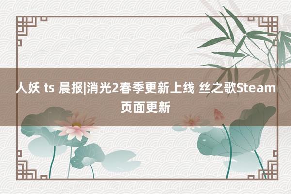 人妖 ts 晨报|消光2春季更新上线 丝之歌Steam页面更新