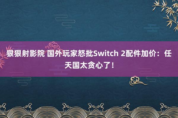 狠狠射影院 国外玩家怒批Switch 2配件加价：任天国太贪心了！