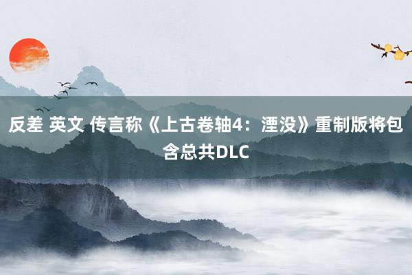 反差 英文 传言称《上古卷轴4：湮没》重制版将包含总共DLC