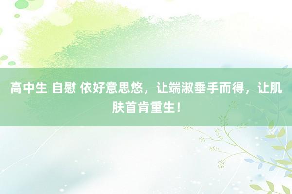 高中生 自慰 依好意思悠，让端淑垂手而得，让肌肤首肯重生！