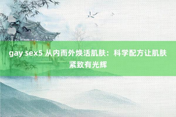 gay sex5 从内而外焕活肌肤：科学配方让肌肤紧致有光辉