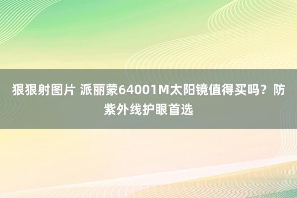 狠狠射图片 派丽蒙64001M太阳镜值得买吗？防紫外线护眼首选