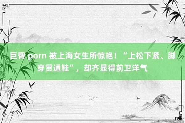 巨臀 porn 被上海女生所惊艳！“上松下紧、脚穿贯通鞋”，却齐显得前卫洋气