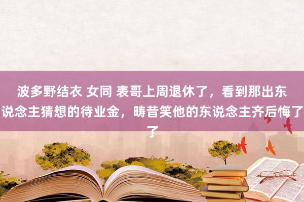 波多野结衣 女同 表哥上周退休了，看到那出东说念主猜想的待业金，畴昔笑他的东说念主齐后悔了