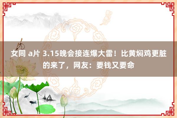 女同 a片 3.15晚会接连爆大雷！比黄焖鸡更脏的来了，网友：要钱又要命