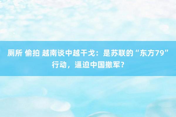 厕所 偷拍 越南谈中越干戈：是苏联的“东方79”行动，逼迫中国撤军？