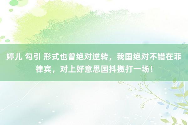 婷儿 勾引 形式也曾绝对逆转，我国绝对不错在菲律宾，对上好意思国抖擞打一场！