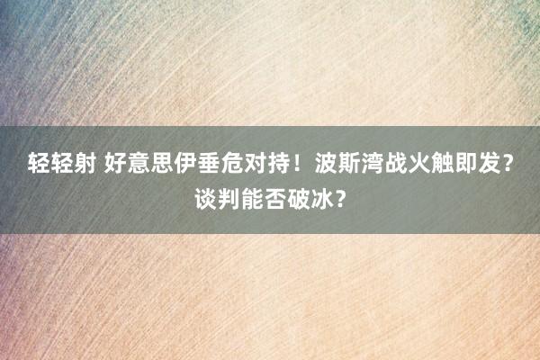 轻轻射 好意思伊垂危对持！波斯湾战火触即发？谈判能否破冰？