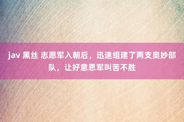 jav 黑丝 志愿军入朝后，迅速组建了两支奥妙部队，让好意思军叫苦不胜
