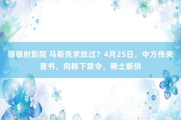 狠狠射影院 马斯克求放过？4月25日，中方传来音书，向韩下禁令，稀土断供