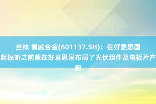丝袜 博威合金(601137.SH)：在好意思国发起探听之前就在好意思国布局了光伏组件及电板片产能