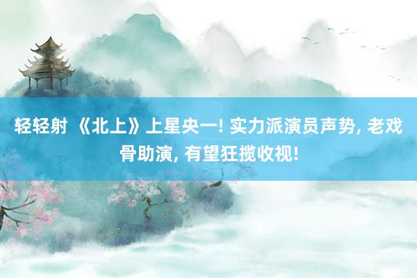 轻轻射 《北上》上星央一! 实力派演员声势, 老戏骨助演, 有望狂揽收视!