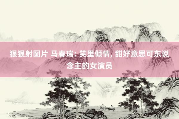 狠狠射图片 马春瑞: 笑里倾情, 甜好意思可东说念主的女演员