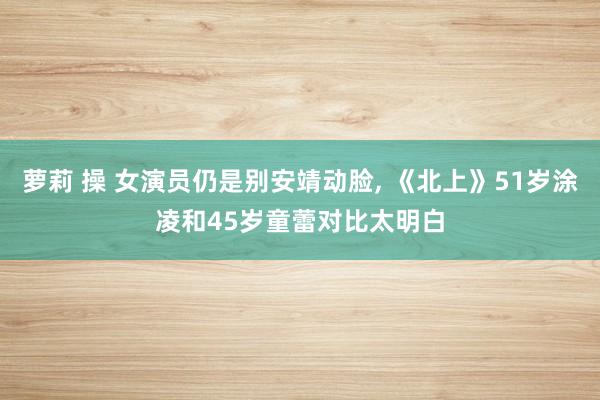 萝莉 操 女演员仍是别安靖动脸, 《北上》51岁涂凌和45岁童蕾对比太明白