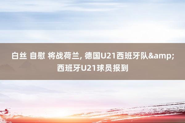 白丝 自慰 将战荷兰, 德国U21西班牙队&西班牙U21球员报到