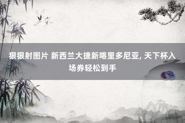 狠狠射图片 新西兰大捷新喀里多尼亚, 天下杯入场券轻松到手