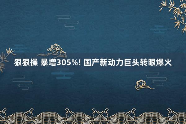 狠狠操 暴增305%! 国产新动力巨头转眼爆火