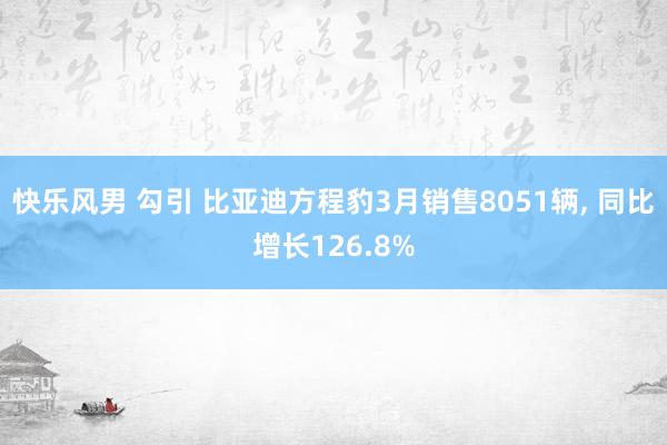 快乐风男 勾引 比亚迪方程豹3月销售8051辆, 同比增长126.8%