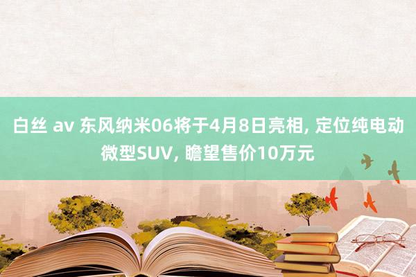 白丝 av 东风纳米06将于4月8日亮相, 定位纯电动微型SUV, 瞻望售价10万元