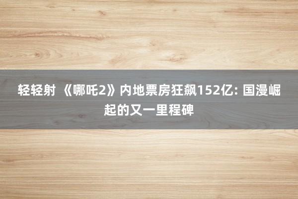 轻轻射 《哪吒2》内地票房狂飙152亿: 国漫崛起的又一里程碑