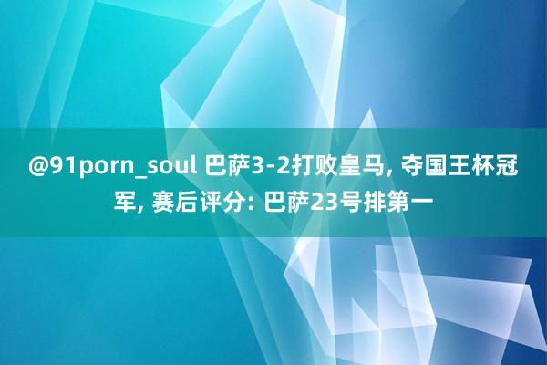 @91porn_soul 巴萨3-2打败皇马, 夺国王杯冠军, 赛后评分: 巴萨23号排第一