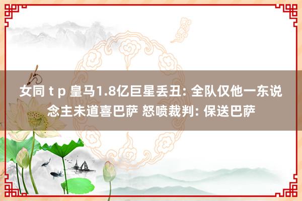 女同 t p 皇马1.8亿巨星丢丑: 全队仅他一东说念主未道喜巴萨 怒喷裁判: 保送巴萨