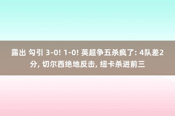 露出 勾引 3-0! 1-0! 英超争五杀疯了: 4队差2分, 切尔西绝地反击, 纽卡杀进前三