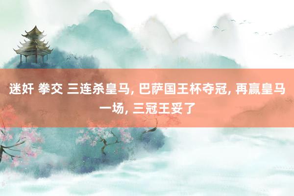 迷奸 拳交 三连杀皇马, 巴萨国王杯夺冠, 再赢皇马一场, 三冠王妥了