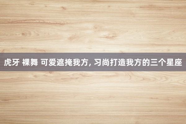虎牙 裸舞 可爱遮掩我方, 习尚打造我方的三个星座