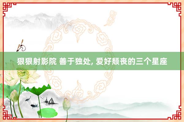狠狠射影院 善于独处, 爱好颓丧的三个星座