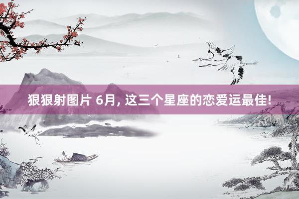 狠狠射图片 6月, 这三个星座的恋爱运最佳!