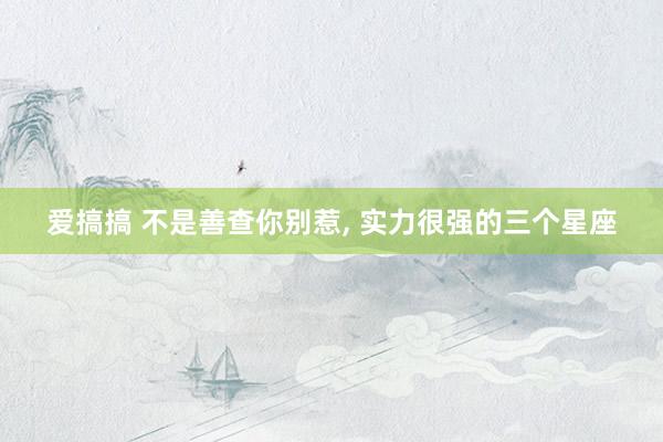 爱搞搞 不是善查你别惹, 实力很强的三个星座