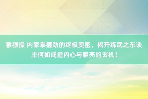 狠狠操 内家拳箍劲的终极奥密，揭开练武之东谈主何如戒指内心与躯壳的玄机！