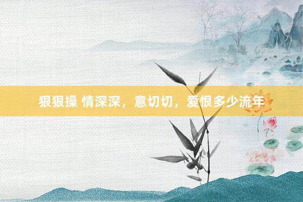 狠狠操 情深深，意切切，爱恨多少流年