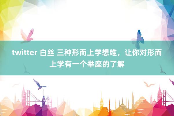 twitter 白丝 三种形而上学想维，让你对形而上学有一个举座的了解