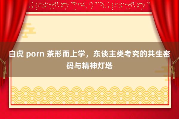 白虎 porn 茶形而上学，东谈主类考究的共生密码与精神灯塔