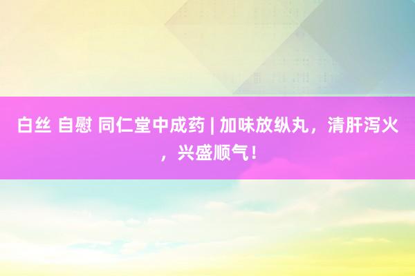 白丝 自慰 同仁堂中成药 | 加味放纵丸，清肝泻火，兴盛顺气！